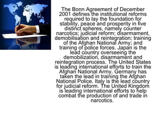 The Bonn Agreement of December
2001 defines the institutional reforms
required to lay the foundation for
stability, peace and prosperity in five
distinct spheres, namely counter
narcotics; judicial reform; disarmament,
demobilisation and reintegration; training
of the Afghan National Army; and
training of police forces. Japan is the
lead country overseeing the
demobilization, disarmament and
reintegration process. The United States
is leading international efforts to train the
Afghan National Army. Germany has
taken the lead in training the Afghan
National Police. Italy is the lead country
for judicial reform. The United Kingdom
is leading international efforts to help
combat the production of and trade in
narcotics.
 