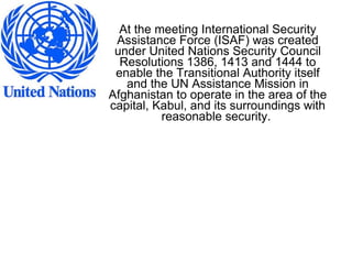 At the meeting International Security
Assistance Force (ISAF) was created
under United Nations Security Council
Resolutions 1386, 1413 and 1444 to
enable the Transitional Authority itself
and the UN Assistance Mission in
Afghanistan to operate in the area of the
capital, Kabul, and its surroundings with
reasonable security.
 