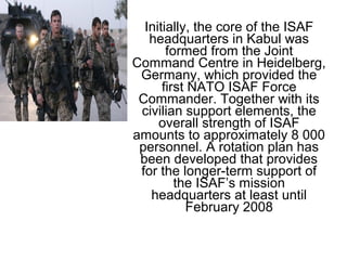 Initially, the core of the ISAF
headquarters in Kabul was
formed from the Joint
Command Centre in Heidelberg,
Germany, which provided the
first NATO ISAF Force
Commander. Together with its
civilian support elements, the
overall strength of ISAF
amounts to approximately 8 000
personnel. A rotation plan has
been developed that provides
for the longer-term support of
the ISAF’s mission
headquarters at least until
February 2008
 