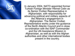 In January 2004, NATO appointed former
Turkish Foreign Minister Hikmet Cetin as
its Senior Civilian Representative in
Afghanistan, with responsibility for
advancing political and military aspects of
the Alliance’s engagement in
Afghanistan. The Senior Civilian
Representative works under the guidance
of the North Atlantic Council and in close
co-ordination with the ISAF Commander
and the UN Assistance Mission in
Afghanistan, as well as with the Afghan
authorities and other international bodies
present in the country.
 
