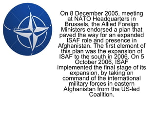 On 8 December 2005, meeting
at NATO Headquarters in
Brussels, the Allied Foreign
Ministers endorsed a plan that
paved the way for an expanded
ISAF role and presence in
Afghanistan. The first element of
this plan was the expansion of
ISAF to the south in 2006. On 5
October 2006, ISAF
implemented the final stage of its
expansion, by taking on
command of the international
military forces in eastern
Afghanistan from the US-led
Coalition.
 