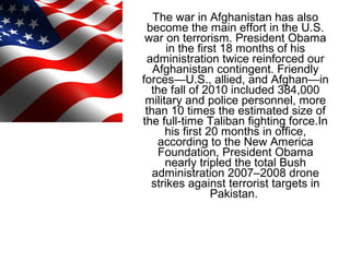 The war in Afghanistan has also
become the main effort in the U.S.
war on terrorism. President Obama
in the first 18 months of his
administration twice reinforced our
Afghanistan contingent. Friendly
forces—U.S., allied, and Afghan—in
the fall of 2010 included 384,000
military and police personnel, more
than 10 times the estimated size of
the full-time Taliban fighting force.In
his first 20 months in office,
according to the New America
Foundation, President Obama
nearly tripled the total Bush
administration 2007–2008 drone
strikes against terrorist targets in
Pakistan.
 