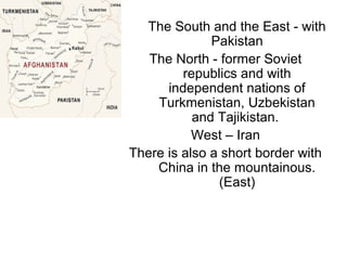 The South and the East - with
Pakistan
The North - former Soviet
republics and with
independent nations of
Turkmenistan, Uzbekistan
and Tajikistan.
West – Iran
There is also a short border with
China in the mountainous.
(East)
 