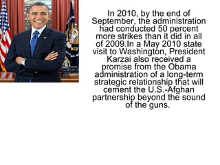 In 2010, by the end of
September, the administration
had conducted 50 percent
more strikes than it did in all
of 2009.In a May 2010 state
visit to Washington, President
Karzai also received a
promise from the Obama
administration of a long-term
strategic relationship that will
cement the U.S.-Afghan
partnership beyond the sound
of the guns.
 