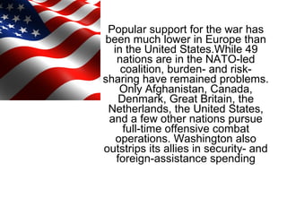 Popular support for the war has
been much lower in Europe than
in the United States.While 49
nations are in the NATO-led
coalition, burden- and risk-
sharing have remained problems.
Only Afghanistan, Canada,
Denmark, Great Britain, the
Netherlands, the United States,
and a few other nations pursue
full-time offensive combat
operations. Washington also
outstrips its allies in security- and
foreign-assistance spending
 