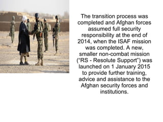 The transition process was
completed and Afghan forces
assumed full security
responsibility at the end of
2014, when the ISAF mission
was completed. A new,
smaller non-combat mission
(“RS - Resolute Support”) was
launched on 1 January 2015
to provide further training,
advice and assistance to the
Afghan security forces and
institutions.
 