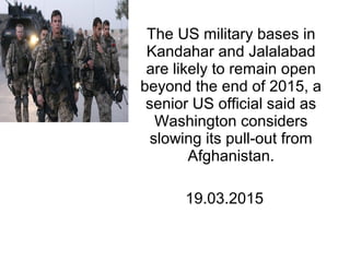 The US military bases in
Kandahar and Jalalabad
are likely to remain open
beyond the end of 2015, a
senior US official said as
Washington considers
slowing its pull-out from
Afghanistan.
19.03.2015
 