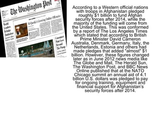 According to a Western official nations
with troops in Afghanistan pledged
roughly $1 billion to fund Afghan
security forces after 2014, while the
majority of the funding will come from
the United States. This was conformed
by a report of The Los Angeles Times
which stated that according to British
Prime Minister David Cameron
Australia, Denmark, Germany, Italy, the
Netherlands, Estonia and others had
made pledges that added "almost" $1
billion. However, these figures changed
later as in June 2012 news media like
The Globe and Mail, The Herald Sun,
The Washington Post, and BBC News
Online published that at the NATO
Chicago summit an annual aid of 4.1
billion U.S. dollars was pledged to pay
for ongoing training, equipment and
financial support for Afghanistan’s
security forces after 2014.
 