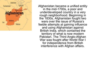 Afghanistan became a unified entity
in the mid-1700s, a poor and
underdeveloped country in a very
rough neighborhood. Beginning in
the 1830s, Afghanistan fought two
wars over the issue of Russia’s
feeble attempts at gaining influence
and using Afghanistan against
British India, which contained the
territory of what is now modern
Pakistan. The Third Anglo-Afghan
War was fought after World War I
for independence from British
interference with Afghan affairs.
 