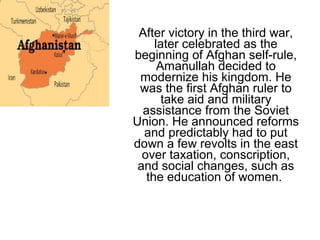 After victory in the third war,
later celebrated as the
beginning of Afghan self-rule,
Amanullah decided to
modernize his kingdom. He
was the first Afghan ruler to
take aid and military
assistance from the Soviet
Union. He announced reforms
and predictably had to put
down a few revolts in the east
over taxation, conscription,
and social changes, such as
the education of women.
 