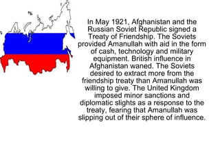 In May 1921, Afghanistan and the
Russian Soviet Republic signed a
Treaty of Friendship. The Soviets
provided Amanullah with aid in the form
of cash, technology and military
equipment. British influence in
Afghanistan waned. The Soviets
desired to extract more from the
friendship treaty than Amanullah was
willing to give. The United Kingdom
imposed minor sanctions and
diplomatic slights as a response to the
treaty, fearing that Amanullah was
slipping out of their sphere of influence.
 