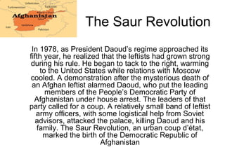 The Saur Revolution
In 1978, as President Daoud’s regime approached its
fifth year, he realized that the leftists had grown strong
during his rule. He began to tack to the right, warming
to the United States while relations with Moscow
cooled. A demonstration after the mysterious death of
an Afghan leftist alarmed Daoud, who put the leading
members of the People’s Democratic Party of
Afghanistan under house arrest. The leaders of that
party called for a coup. A relatively small band of leftist
army officers, with some logistical help from Soviet
advisors, attacked the palace, killing Daoud and his
family. The Saur Revolution, an urban coup d’état,
marked the birth of the Democratic Republic of
Afghanistan
 