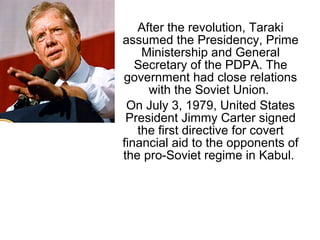 After the revolution, Taraki
assumed the Presidency, Prime
Ministership and General
Secretary of the PDPA. The
government had close relations
with the Soviet Union.
On July 3, 1979, United States
President Jimmy Carter signed
the first directive for covert
financial aid to the opponents of
the pro-Soviet regime in Kabul.
 