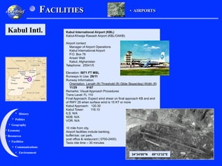 Kabul International Airport (KBL)
Kabul-Khwaja Rawash Airport (KBL/OAKB)
Airport contact
Manager of Airport Operations
Kabul International Airport
P.O. Box 76
Ansair Watt
Kabul, Afghanistan
Telephone: 25541/5
Elevation: 5871 FT MSL
Runways In Use: 29/11
Runway Information
Orientation Length (ft) Threshold (ft) Glide Slope(deg) Width (ft)
11/29 9187
Remarks: Visual Approach Procedures
Trans Level: FL 110
Final Approach: Expect wind shear on final approach KB and end
of RWY 29 when surface wind is 15 KT or more
Kabul Approach: 120.30
Kabul Tower: 118.10
ILS: N/A
NDB: N/A
VOR: N/A
10 mile from city.
Airport facilities include banking,
buffet-bar, car park,
post office & restaurant ( 0700-2400).
Taxis ride time – 30 minutes
Geography
History
Environment
Economy
Politics
Communications
Facilities
Resources
FACILITIES
eGeoBrief
Kabul Intl.
•  AIRPORTS
34°34'00"N 69°12'32"E
 