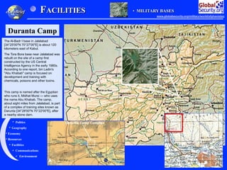 Geography
History
Environment
Economy
Politics
Communications
Facilities
Resources
FACILITIES
eGeoBrief
Duranta Camp
•  MILITARY BASES
The Al-Badr I base in Jalalabad
[34°25'00"N 70°27'00"E] is about 120
kilometers east of Kabul.
The Tora Bora base near Jalalabad was
rebuilt on the site of a camp first
constructed by the US Central
Intelligence Agency in the early 1980s.
According to one report, bin Ladin's
"Abu Khabab" camp is focused on
development and training with
chemicals, poisons and other toxins.
This camp is named after the Egyptian
who runs it, Midhat Mursi — who uses
the name Abu Khabab. The camp,
about eight miles from Jalalabad, is part
of a complex of training sites known as
Darunta [34°28'00"N 70°22'00"E], after
a nearby stone dam.
www.globalsecurity.org/military/world/afghanistan
 