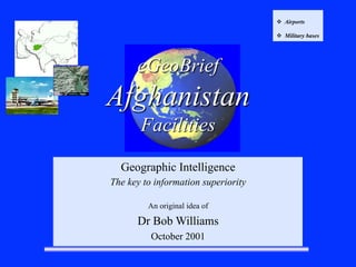 eGeoBrief
Afghanistan
Facilities
Geographic Intelligence
The key to information superiority
An original idea of
Dr Bob Williams
October 2001
v  Airports
v  Military bases
 