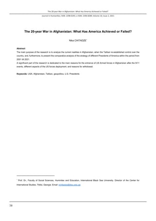 The 20-year War in Afghanistan: What Has America Achieved or Failed?
Journal in Humanities; ISSN: 2298-0245; e-ISSN: 2346-8289; Volume 10, Issue 2, 2021
58
The 20-year War in Afghanistan: What Has America Achieved or Failed?
Nika CHITADZE*
Abstract
The main purpose of the research is to analyze the current realities in Afghanistan, when the Taliban re-established control over the
country, and, furthermore, to present the comparative analysis of the strategy of different Presidents of America within the period from
2001 till 2021.
A significant part of the research is dedicated to the main reasons for the entrance of US Armed forces in Afghanistan after the 9/11
events, different aspects of the US forces deployment, and reasons for withdrawal.
Keywords: USA, Afghanistan, Taliban, geopolitics, U.S. Presidents
*
Prof. Dr., Faculty of Social Sciences, Huminites and Education, International Black Sea University. Director of the Center for
International Studies, Tbilisi, Georgia. Email: nchitadze@ibsu.edu.ge
 