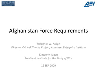 Afghanistan Force Requirements Frederick W. Kagan Director, Critical Threats Project, American Enterprise Institute Kimberly Kagan President, Institute for the Study of War 19 SEP 2009 