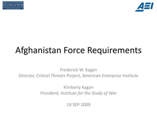 Afghanistan Force Requirements
                       Frederick W. Kagan
Director, Critical Threats Project, American Enterprise Institute

                        Kimberly Kagan
           President, Institute for the Study of War

                          19 SEP 2009
 