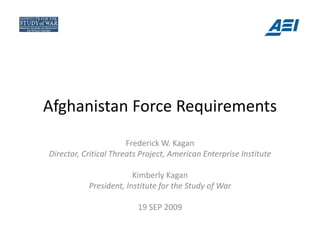 Afghanistan Force Requirements
Afghanistan Force Requirements
                       Frederick W. Kagan
Director, Critical Threats Project, American Enterprise Institute

                        Kimberly Kagan
           President, Institute for the Study of War

                          19 SEP 2009
 