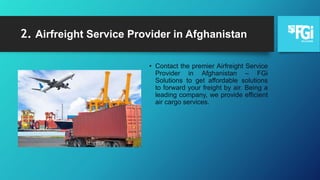 2. Airfreight Service Provider in Afghanistan
• Contact the premier Airfreight Service
Provider in Afghanistan – FGi
Solutions to get affordable solutions
to forward your freight by air. Being a
leading company, we provide efficient
air cargo services.
 