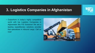 3. Logistics Companies in Afghanistan
• Outperform in today’s highly competitive
world with top Logistics Companies in
Afghanistan like FGi Solutions! We are a
leading expeditionary solutions provider
that specializes in inbound cargo. Call us
now!
 