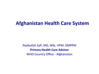 Afghanistan Health Care System Najibullah Safi, MD, MSc. HPM. DMPPM Primary Health Care Advisor WHO Country Office - Afghanistan 