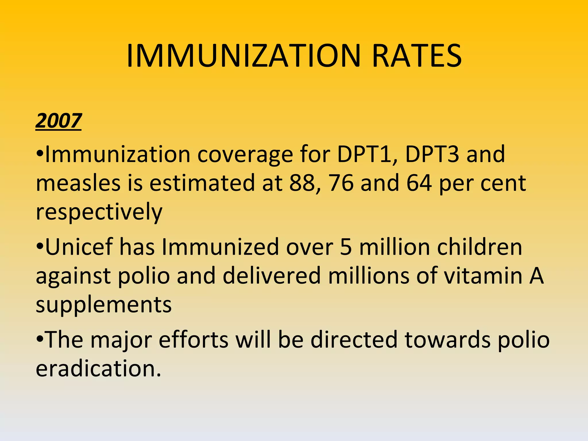 IMMUNIZATION RATES 2007 Immunization coverage for DPT1, DPT3 and measles is estimated at 88, 76 and 64 per cent respectively Unicef has Immunized over 5 million children against polio and delivered millions of vitamin A supplements The major efforts will be directed towards polio eradication. 