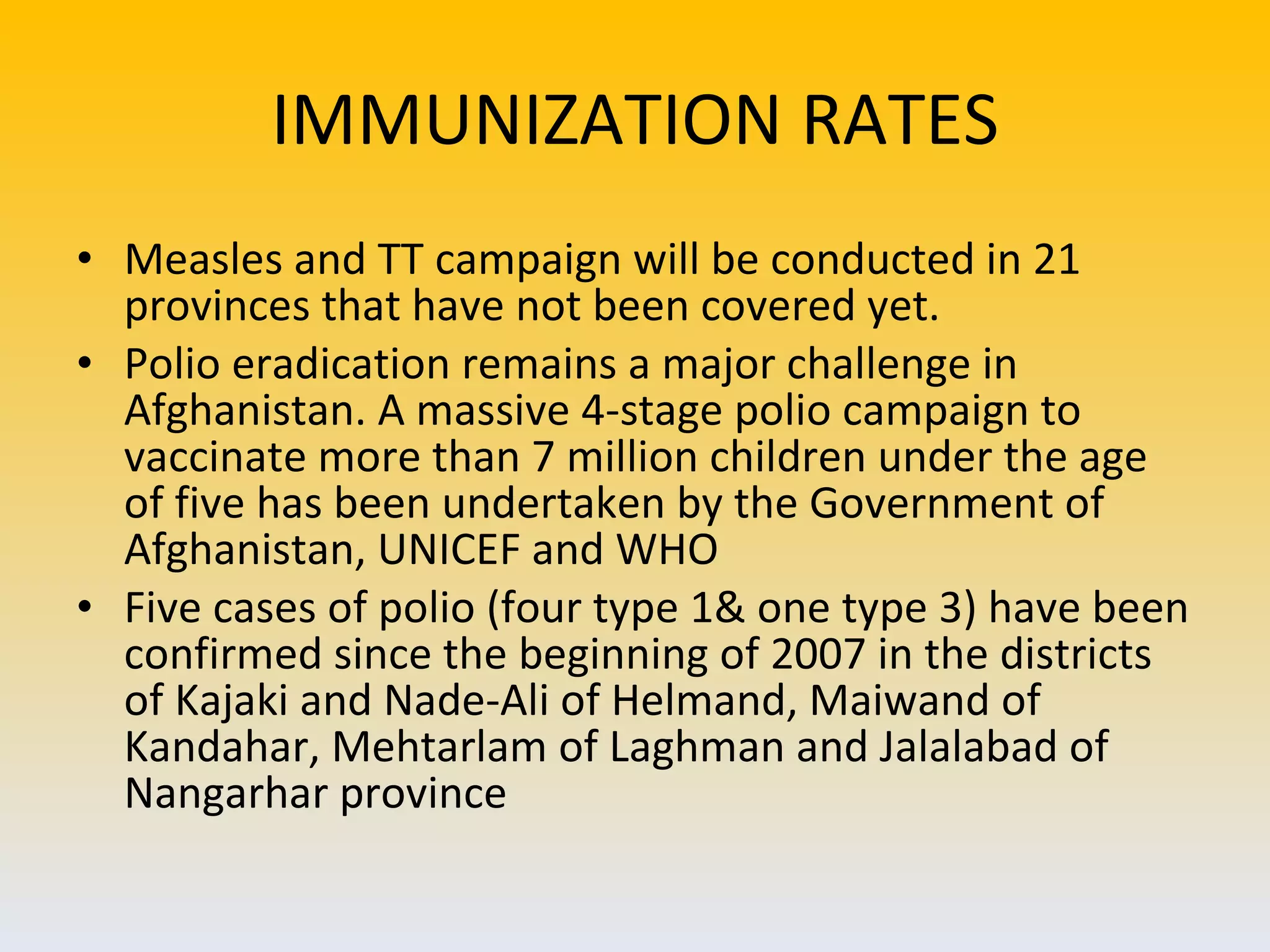 IMMUNIZATION RATES Measles and TT campaign will be conducted in 21 provinces that have not been covered yet. Polio eradication remains a major challenge in Afghanistan. A massive 4-stage polio campaign to vaccinate more than 7 million children under the age of five has been undertaken by the Government of Afghanistan, UNICEF and WHO Five cases of polio (four type 1& one type 3) have been confirmed since the beginning of 2007 in the districts of Kajaki and Nade-Ali of Helmand, Maiwand of Kandahar, Mehtarlam of Laghman and Jalalabad of Nangarhar province 