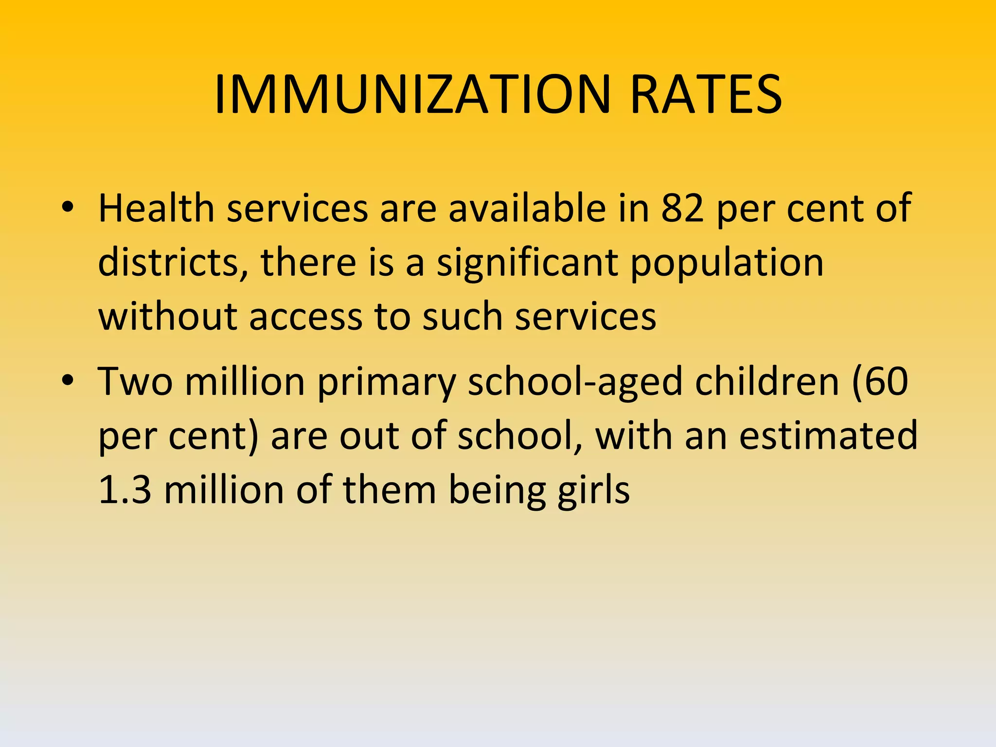 IMMUNIZATION RATES Health services are available in 82 per cent of districts, there is a significant population without access to such services  Two million primary school-aged children (60 per cent) are out of school, with an estimated 1.3 million of them being girls  