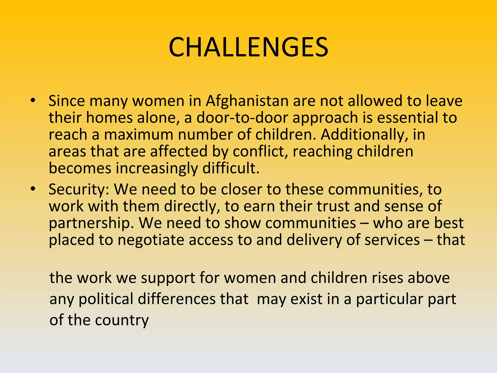 CHALLENGES Since many women in Afghanistan are not allowed to leave their homes alone, a door-to-door approach is essential to reach a maximum number of children. Additionally, in areas that are affected by conflict, reaching children becomes increasingly difficult. Security: We need to be closer to these communities, to work with them directly, to earn their trust and sense of partnership. We need to show communities – who are best placed to negotiate access to and delivery of services – that  the work we support for women and children rises above  any political differences that  may exist in a particular part  of the country 