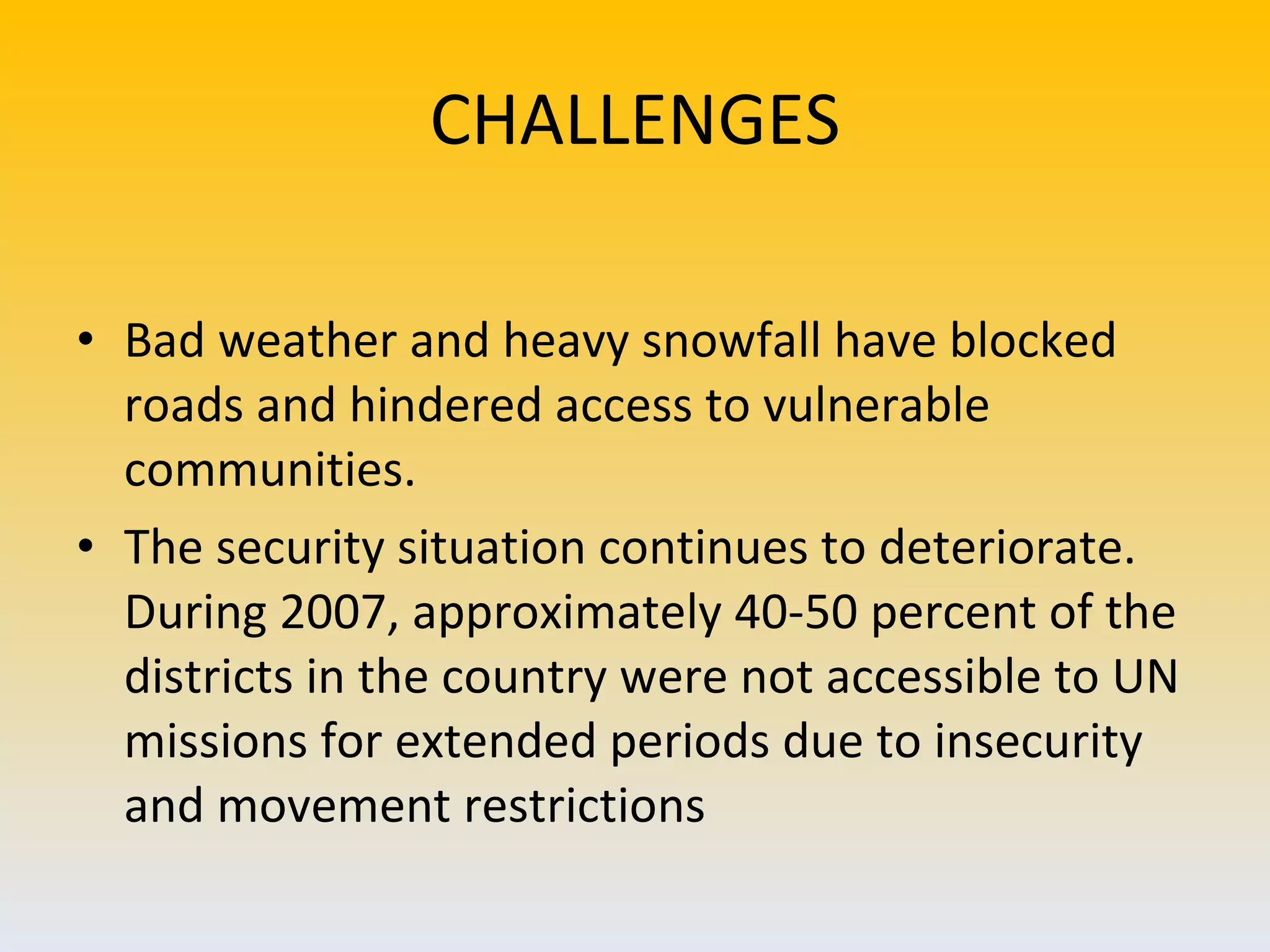 CHALLENGES Bad weather and heavy snowfall have blocked roads and hindered access to vulnerable communities.  The security situation continues to deteriorate. During 2007, approximately 40-50 percent of the districts in the country were not accessible to UN missions for extended periods due to insecurity and movement restrictions  
