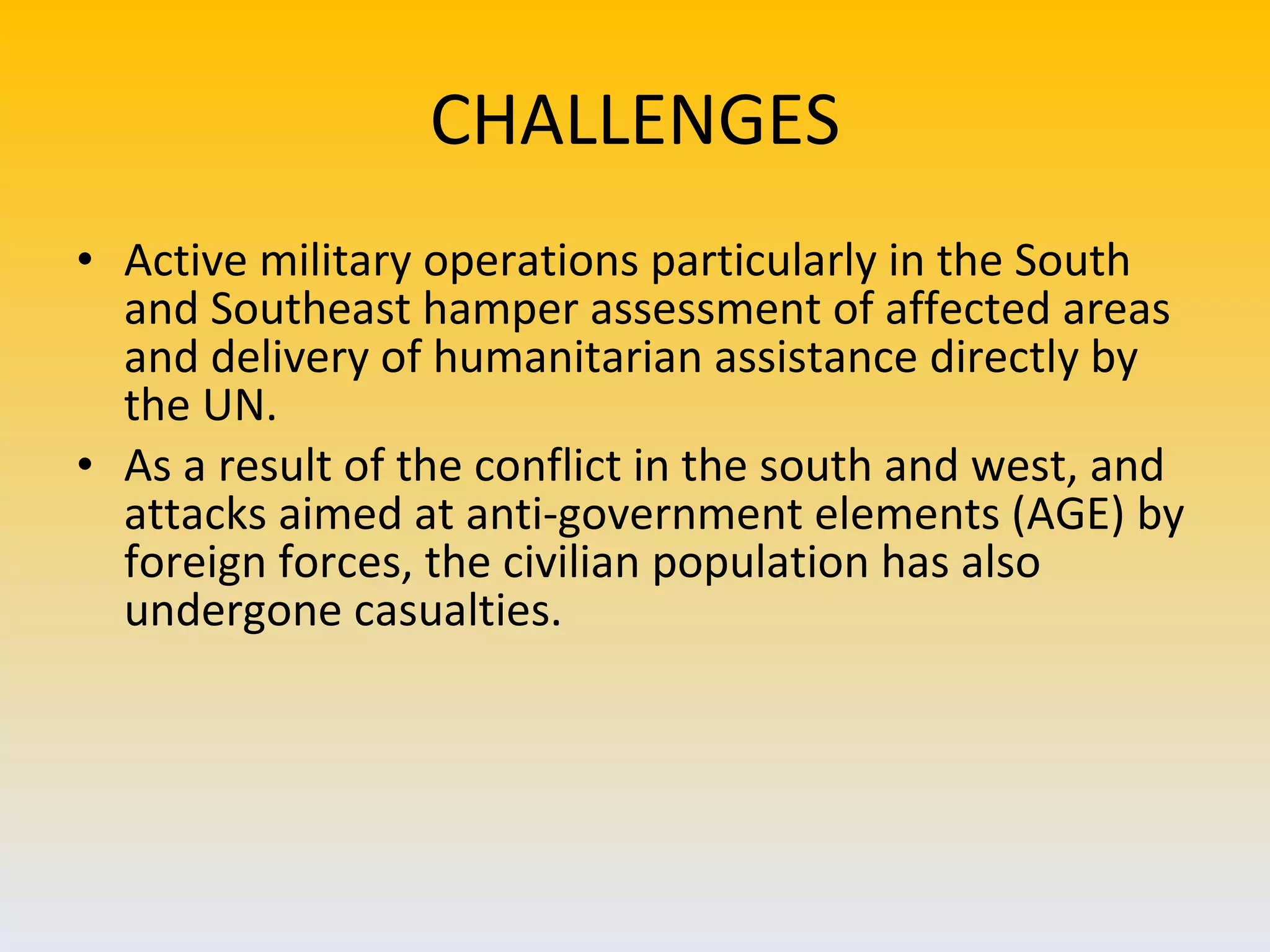 CHALLENGES Active military operations particularly in the South and Southeast hamper assessment of affected areas and delivery of humanitarian assistance directly by the UN.  As a result of the conflict in the south and west, and attacks aimed at anti-government elements (AGE) by foreign forces, the civilian population has also undergone casualties. 