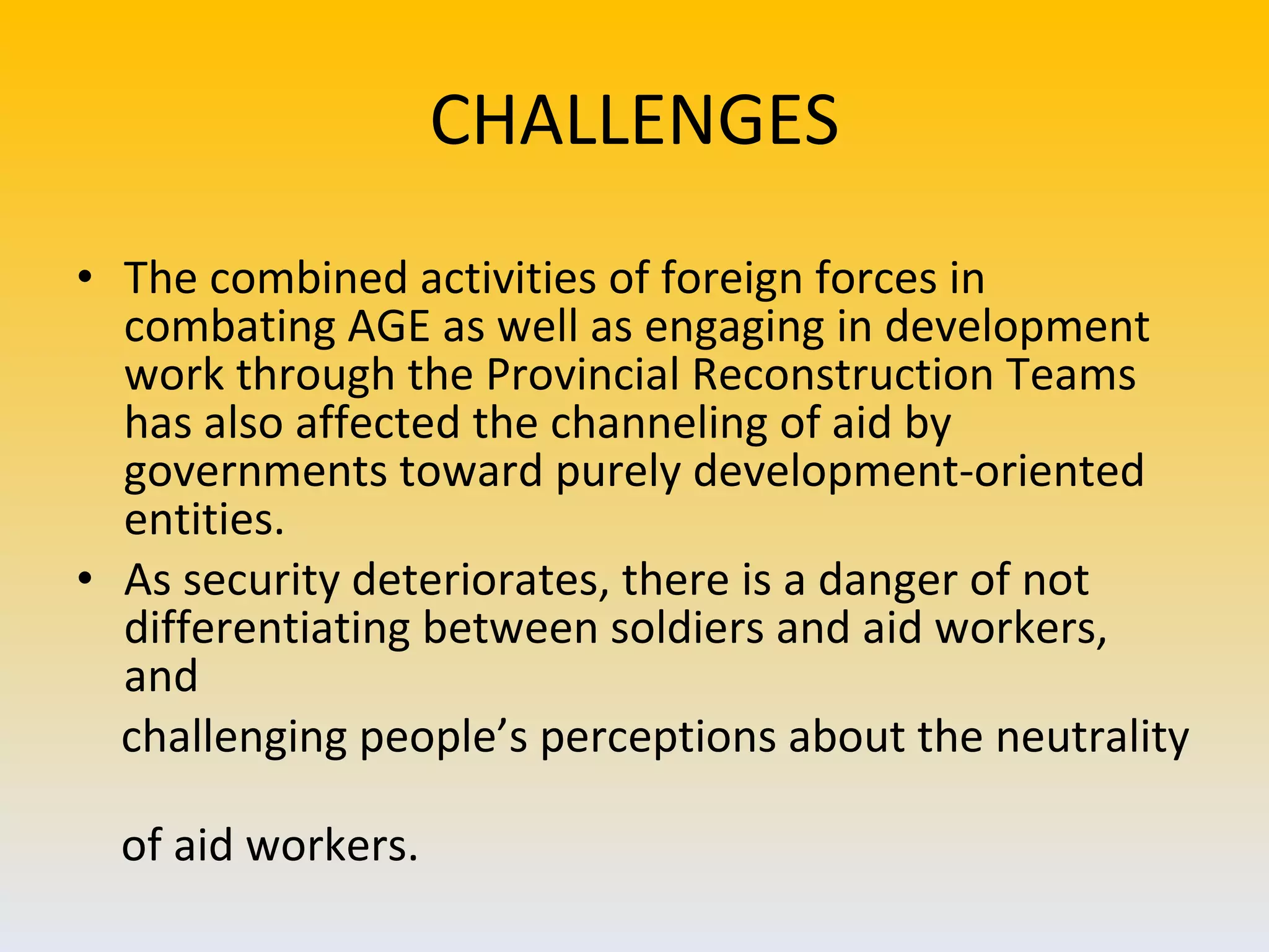 CHALLENGES The combined activities of foreign forces in combating AGE as well as engaging in development work through the Provincial Reconstruction Teams has also affected the channeling of aid by governments toward purely development-oriented entities.  As security deteriorates, there is a danger of not differentiating between soldiers and aid workers, and challenging people’s perceptions about the neutrality  of aid workers. 