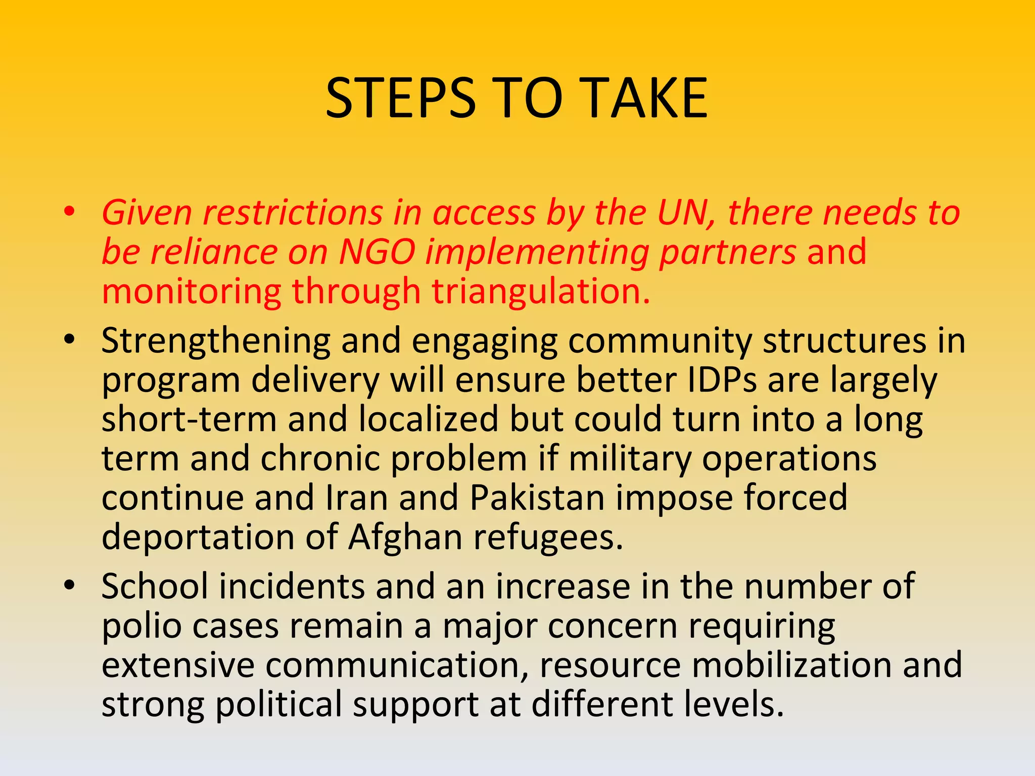 STEPS TO TAKE Given restrictions in access by the UN, there needs to be reliance on NGO implementing partners  and monitoring through triangulation. Strengthening and engaging community structures in program delivery will ensure better IDPs are largely short-term and localized but could turn into a long term and chronic problem if military operations continue and Iran and Pakistan impose forced deportation of Afghan refugees. School incidents and an increase in the number of polio cases remain a major concern requiring extensive communication, resource mobilization and strong political support at different levels. 