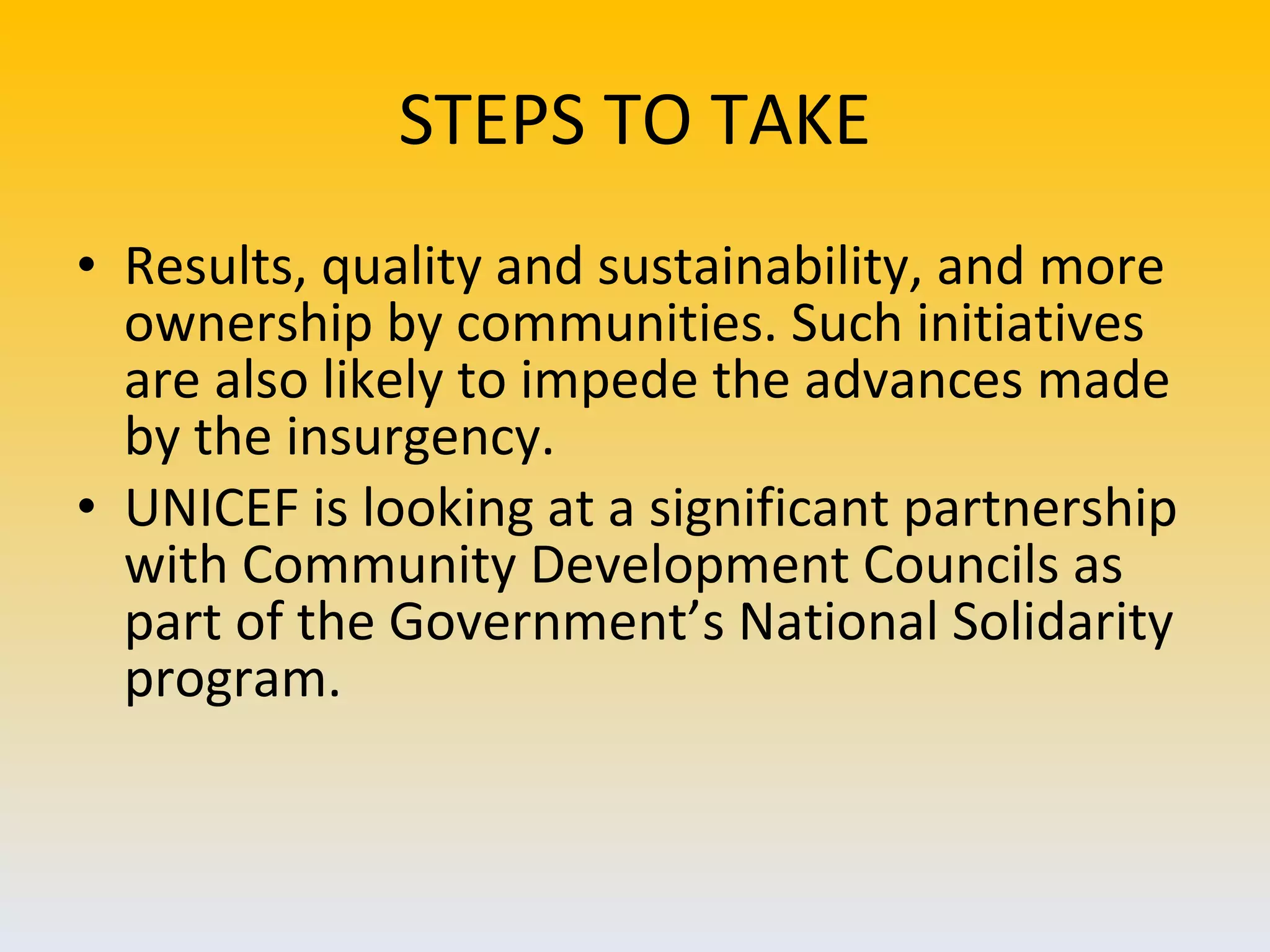 STEPS TO TAKE Results, quality and sustainability, and more ownership by communities. Such initiatives are also likely to impede the advances made by the insurgency.  UNICEF is looking at a significant partnership with Community Development Councils as part of the Government’s National Solidarity program. 
