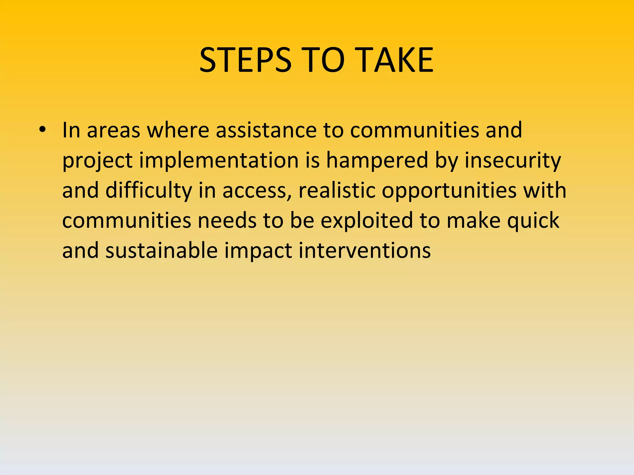 STEPS TO TAKE In areas where assistance to communities and project implementation is hampered by insecurity and difficulty in access, realistic opportunities with communities needs to be exploited to make quick and sustainable impact interventions 