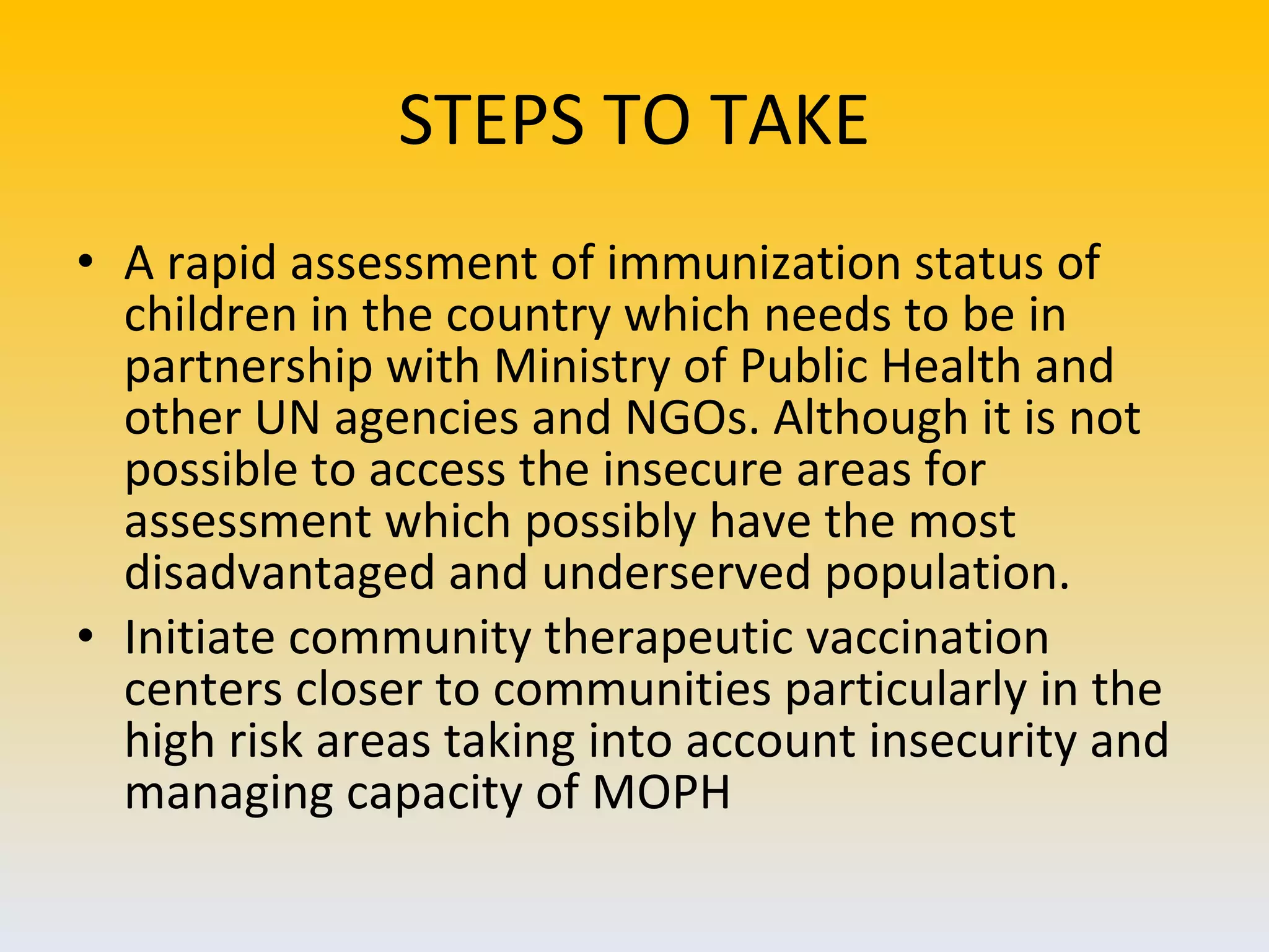 STEPS TO TAKE A rapid assessment of immunization status of children in the country which needs to be in partnership with Ministry of Public Health and other UN agencies and NGOs. Although it is not possible to access the insecure areas for assessment which possibly have the most disadvantaged and underserved population.  Initiate community therapeutic vaccination centers closer to communities particularly in the high risk areas taking into account insecurity and managing capacity of MOPH 