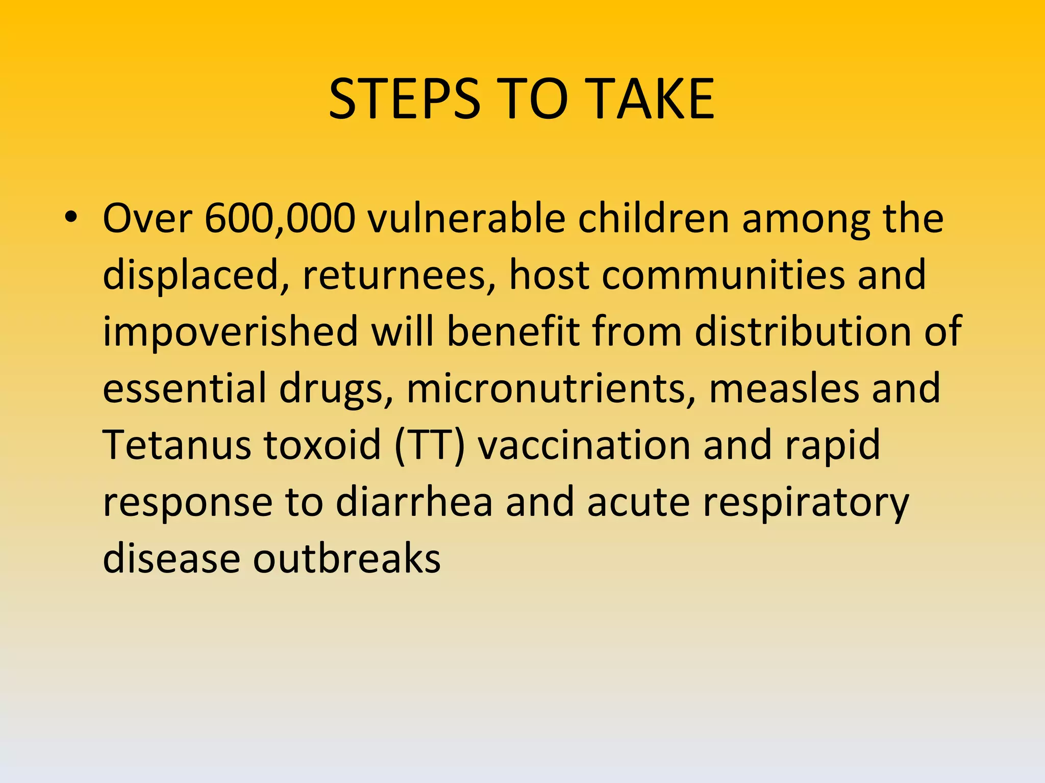 STEPS TO TAKE Over 600,000 vulnerable children among the displaced, returnees, host communities and impoverished will benefit from distribution of essential drugs, micronutrients, measles and Tetanus toxoid (TT) vaccination and rapid response to diarrhea and acute respiratory disease outbreaks  