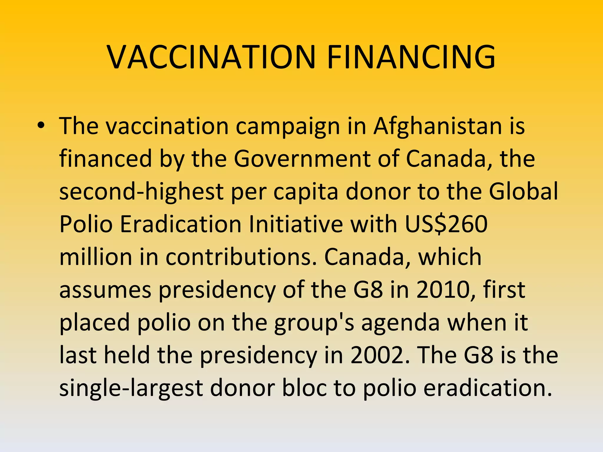 VACCINATION FINANCING The vaccination campaign in Afghanistan is financed by the Government of Canada, the second-highest per capita donor to the Global Polio Eradication Initiative with US$260 million in contributions. Canada, which assumes presidency of the G8 in 2010, first placed polio on the group's agenda when it last held the presidency in 2002. The G8 is the single-largest donor bloc to polio eradication. 