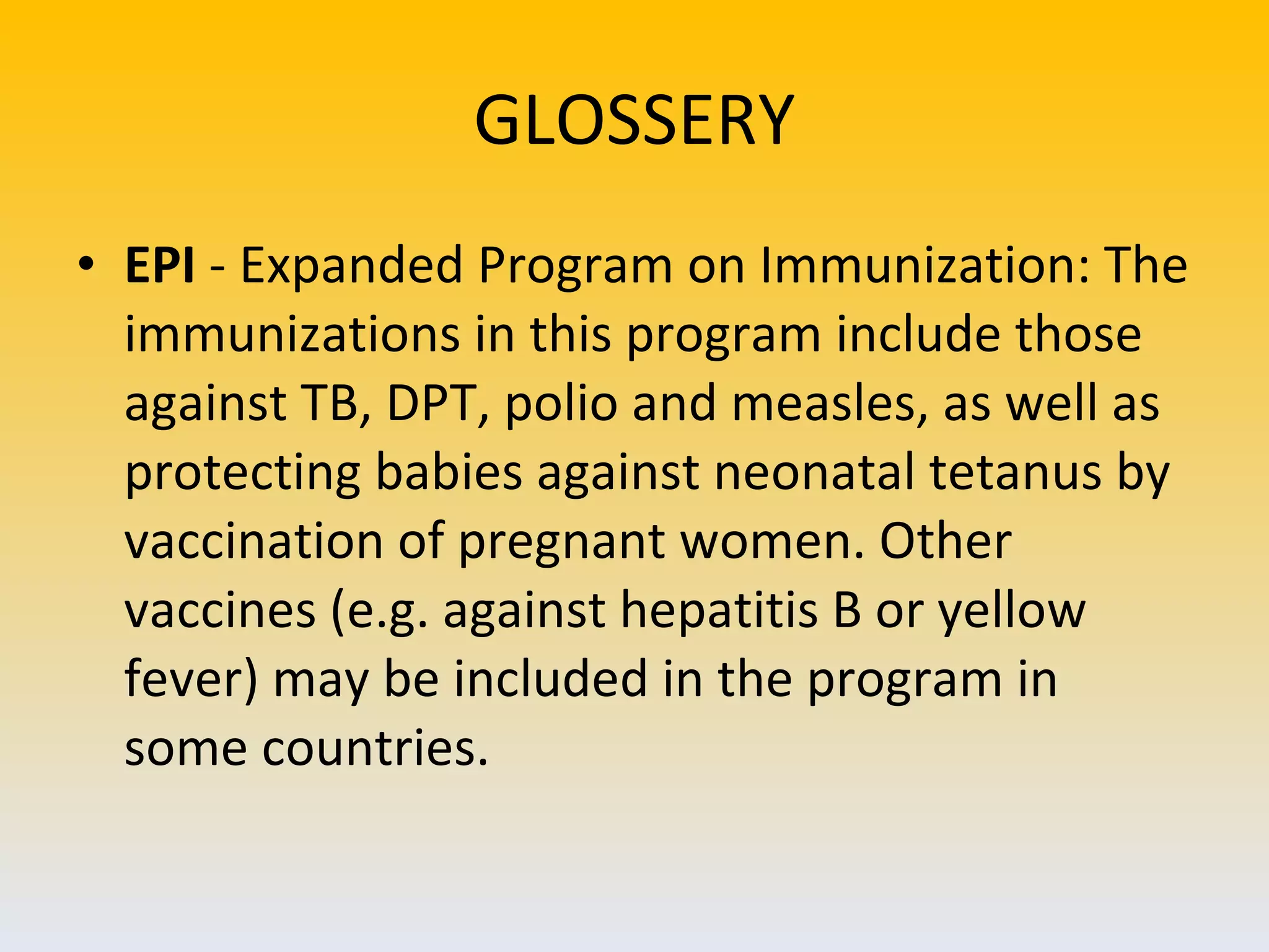 GLOSSERY EPI  - Expanded Program on Immunization: The immunizations in this program include those against TB, DPT, polio and measles, as well as protecting babies against neonatal tetanus by vaccination of pregnant women. Other vaccines (e.g. against hepatitis B or yellow fever) may be included in the program in some countries. 