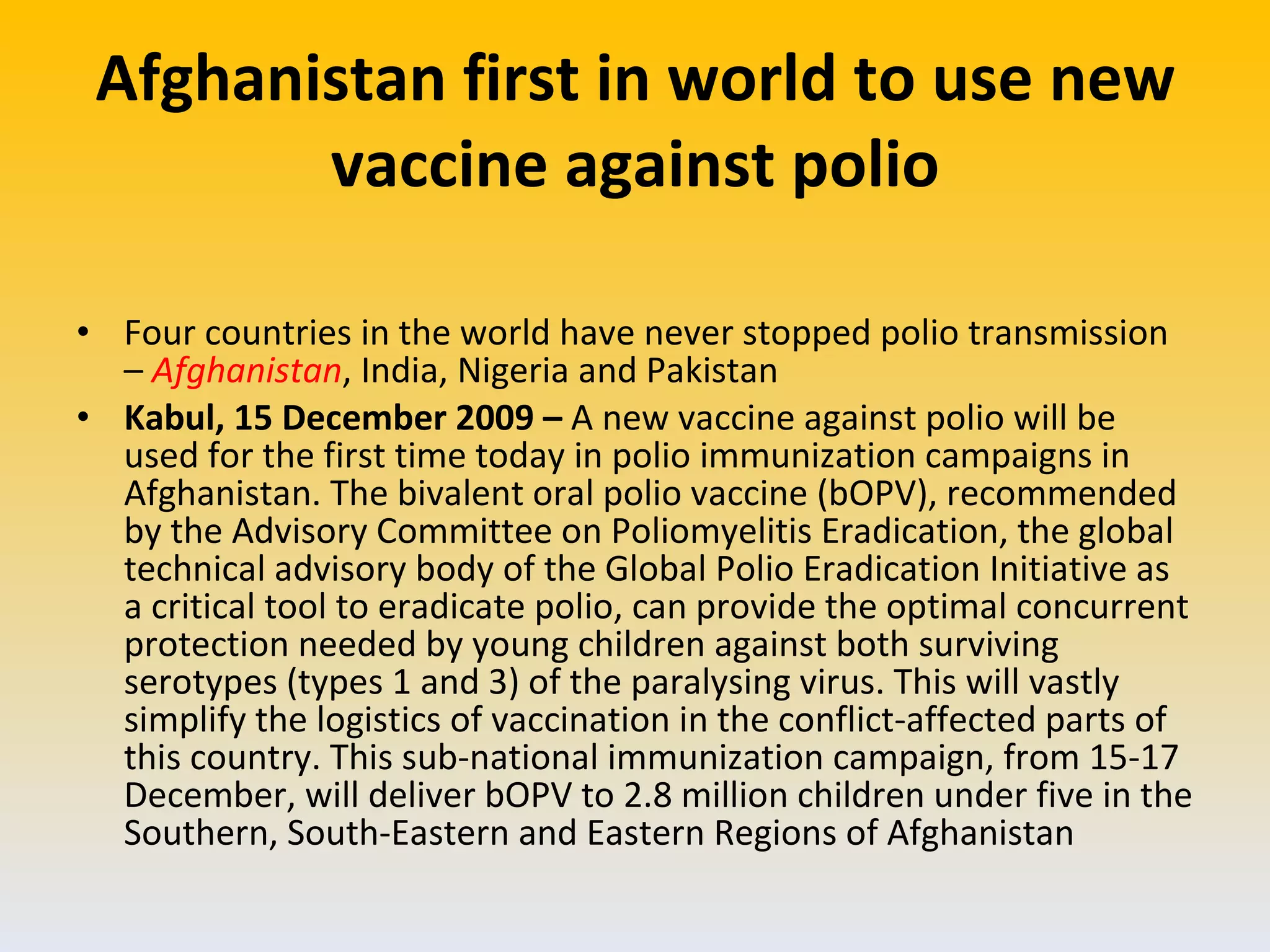 Afghanistan first in world to use new vaccine against polio Four countries in the world have never stopped polio transmission –  Afghanistan , India, Nigeria and Pakistan Kabul, 15 December 2009 –  A new vaccine against polio will be used for the first time today in polio immunization campaigns in Afghanistan. The bivalent oral polio vaccine (bOPV), recommended by the Advisory Committee on Poliomyelitis Eradication, the global technical advisory body of the Global Polio Eradication Initiative as a critical tool to eradicate polio, can provide the optimal concurrent protection needed by young children against both surviving serotypes (types 1 and 3) of the paralysing virus. This will vastly simplify the logistics of vaccination in the conflict-affected parts of this country. This sub-national immunization campaign, from 15-17 December, will deliver bOPV to 2.8 million children under five in the Southern, South-Eastern and Eastern Regions of Afghanistan 