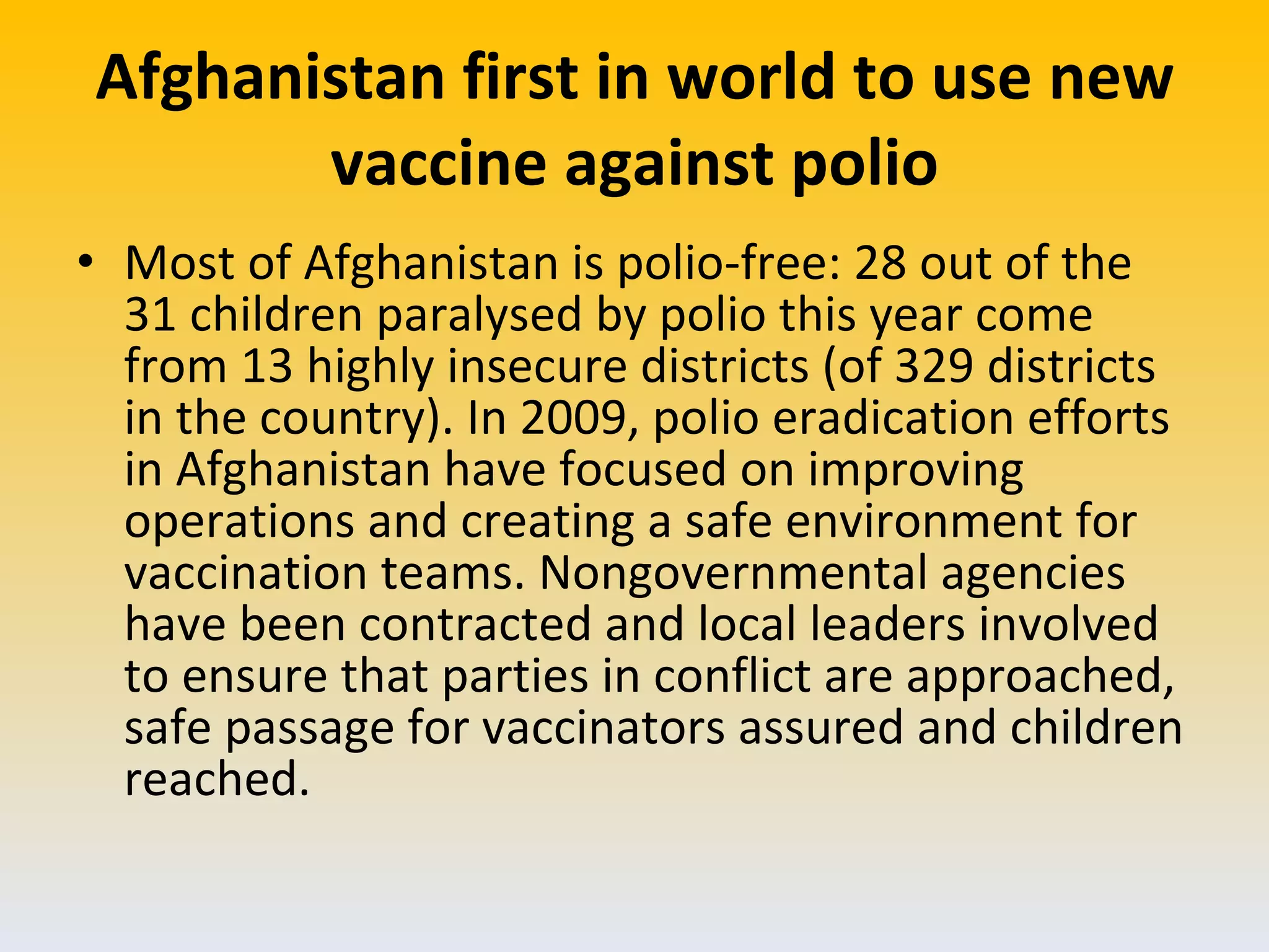 Afghanistan first in world to use new vaccine against polio Most of Afghanistan is polio-free: 28 out of the 31 children paralysed by polio this year come from 13 highly insecure districts (of 329 districts in the country). In 2009, polio eradication efforts in Afghanistan have focused on improving operations and creating a safe environment for vaccination teams. Nongovernmental agencies have been contracted and local leaders involved to ensure that parties in conflict are approached, safe passage for vaccinators assured and children reached. 