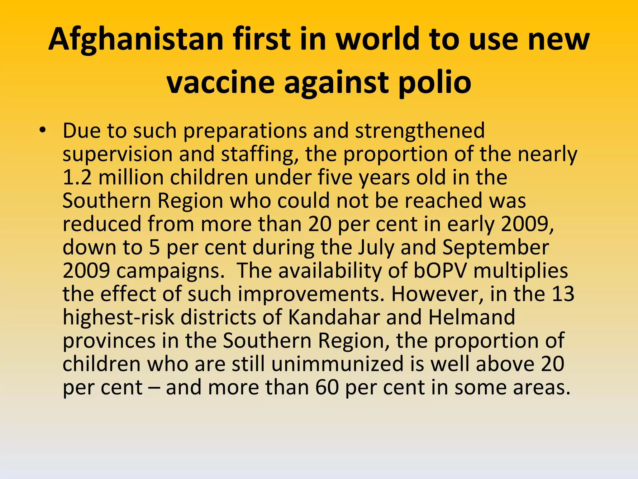 Afghanistan first in world to use new vaccine against polio Due to such preparations and strengthened supervision and staffing, the proportion of the nearly 1.2 million children under five years old in the Southern Region who could not be reached was reduced from more than 20 per cent in early 2009, down to 5 per cent during the July and September 2009 campaigns.  The availability of bOPV multiplies the effect of such improvements. However, in the 13 highest-risk districts of Kandahar and Helmand provinces in the Southern Region, the proportion of children who are still unimmunized is well above 20 per cent – and more than 60 per cent in some areas.  