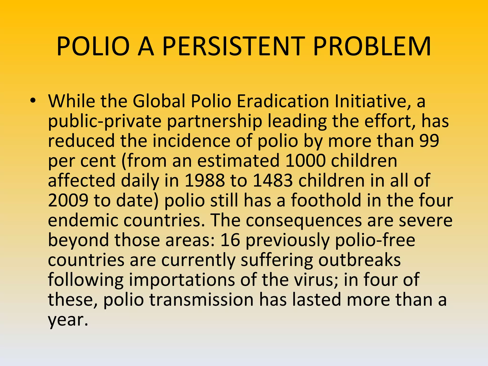 POLIO A PERSISTENT PROBLEM While the Global Polio Eradication Initiative, a public-private partnership leading the effort, has reduced the incidence of polio by more than 99 per cent (from an estimated 1000 children affected daily in 1988 to 1483 children in all of 2009 to date) polio still has a foothold in the four endemic countries. The consequences are severe beyond those areas: 16 previously polio-free countries are currently suffering outbreaks following importations of the virus; in four of these, polio transmission has lasted more than a year.  