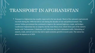 TRANSPORT IN AFGHANISTAN
• Transport in Afghanistan has steadily improved in the last decade. Much of the nationals road network
was built during the 1960s but left to ruin during the decades of war and political turmoil. The
current Taliban government has continued to improve the national highways, roads, and bridges.
Landlocked Afghanistan has no seaports, but the Amu Darya river, which forms part of the nation's
border with Turkmenistan, Uzbekistan, and Tajikistan does have substantial traffic. Rebuilding of
airports, roads, and rail services has led to rapid economic growth in recent years. The nation has
about 46 airports as of 2020
 