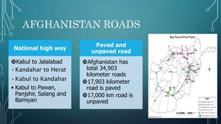 AFGHANISTAN ROADS
National high way
Kabul to Jalalabad
•Kandahar to Herat
•Kabul to Kandahar
• Kabul to Pawan,
Panjshir, Salang and
Bamiyan
Paved and
unpaved road
Afghanistan has
total 34,903
kilometer roads
17,903 kilometer
road is paved
17,000 km road is
unpaved
 