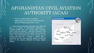 AFGHANISTAN CIVIL AVIATION
AUTHORITY (ACAA)
• The civil aviation sector is central to
Afghanistan's reconstruction efforts since the
fall of the Taliban government in 2001.
• . It commenced rebuilding operations soon after and
flies to a number of international destinations –
including Middle East and Central Asian countries,
China, India and Germany – although it remains on the
list of carriers banned in the European Union (as at Jul-
2010). The Government has since opened up the
market with Kam Air – founded in August 2003 –
becoming the first and currently largest commercial
airline in the country, followed by Ariana Afghan
Airlines.
 