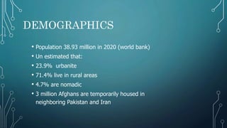 DEMOGRAPHICS
• Population 38.93 million in 2020 (world bank)
• Un estimated that:
• 23.9% urbanite
• 71.4% live in rural areas
• 4.7% are nomadic
• 3 million Afghans are temporarily housed in
neighboring Pakistan and Iran
 