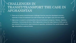 CHALLENGES IN
TRANSIT/TRANSPORT THE CASE IN
AFGHANISTAN
• There are so various transit/transport challenges faced by many less‐developed countries,
especially in those of landlocked ones with limited trade, but higher costs and many delays.
• Afghanistan is located in central/southern Asia and landlocked among Iran, Pakistan, Tajikistan,
Uzbekistan, Turkmenistan & China. While Afghanistan shares the major features of LDCs such as
poor physical infrastructure, weak institutional capacities, remoteness from world markets, and a
high vulnerability to external shocks
 